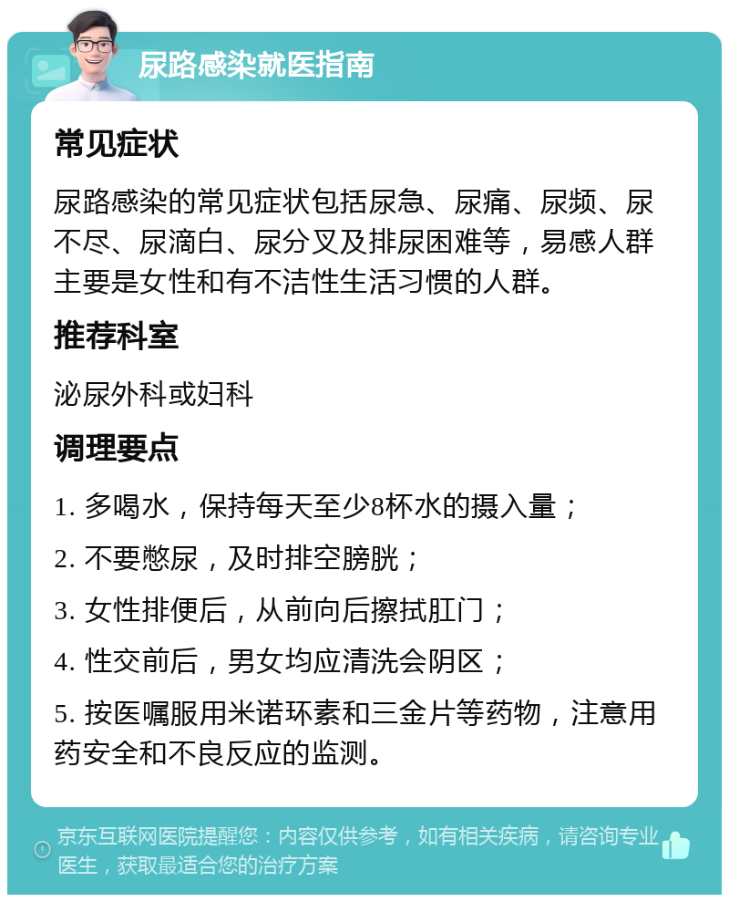 尿路感染就医指南 常见症状 尿路感染的常见症状包括尿急、尿痛、尿频、尿不尽、尿滴白、尿分叉及排尿困难等，易感人群主要是女性和有不洁性生活习惯的人群。 推荐科室 泌尿外科或妇科 调理要点 1. 多喝水，保持每天至少8杯水的摄入量； 2. 不要憋尿，及时排空膀胱； 3. 女性排便后，从前向后擦拭肛门； 4. 性交前后，男女均应清洗会阴区； 5. 按医嘱服用米诺环素和三金片等药物，注意用药安全和不良反应的监测。