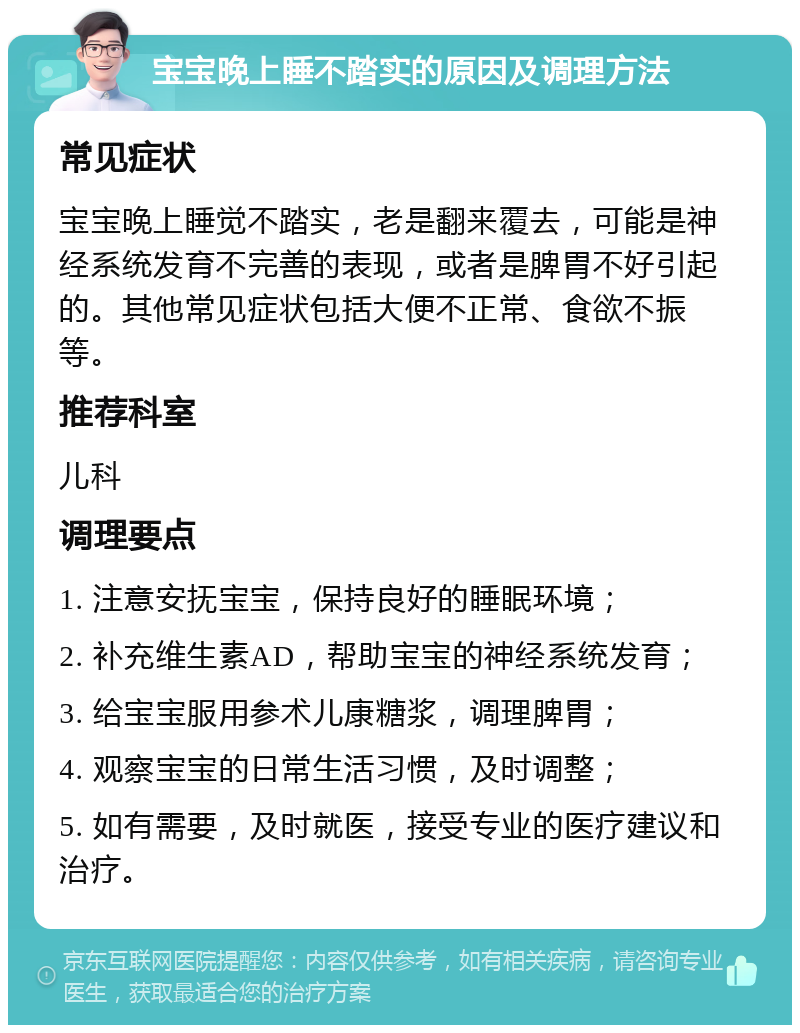 宝宝晚上睡不踏实的原因及调理方法 常见症状 宝宝晚上睡觉不踏实，老是翻来覆去，可能是神经系统发育不完善的表现，或者是脾胃不好引起的。其他常见症状包括大便不正常、食欲不振等。 推荐科室 儿科 调理要点 1. 注意安抚宝宝，保持良好的睡眠环境； 2. 补充维生素AD，帮助宝宝的神经系统发育； 3. 给宝宝服用参术儿康糖浆，调理脾胃； 4. 观察宝宝的日常生活习惯，及时调整； 5. 如有需要，及时就医，接受专业的医疗建议和治疗。