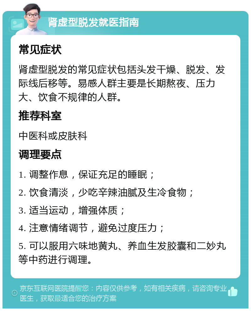 肾虚型脱发就医指南 常见症状 肾虚型脱发的常见症状包括头发干燥、脱发、发际线后移等。易感人群主要是长期熬夜、压力大、饮食不规律的人群。 推荐科室 中医科或皮肤科 调理要点 1. 调整作息，保证充足的睡眠； 2. 饮食清淡，少吃辛辣油腻及生冷食物； 3. 适当运动，增强体质； 4. 注意情绪调节，避免过度压力； 5. 可以服用六味地黄丸、养血生发胶囊和二妙丸等中药进行调理。