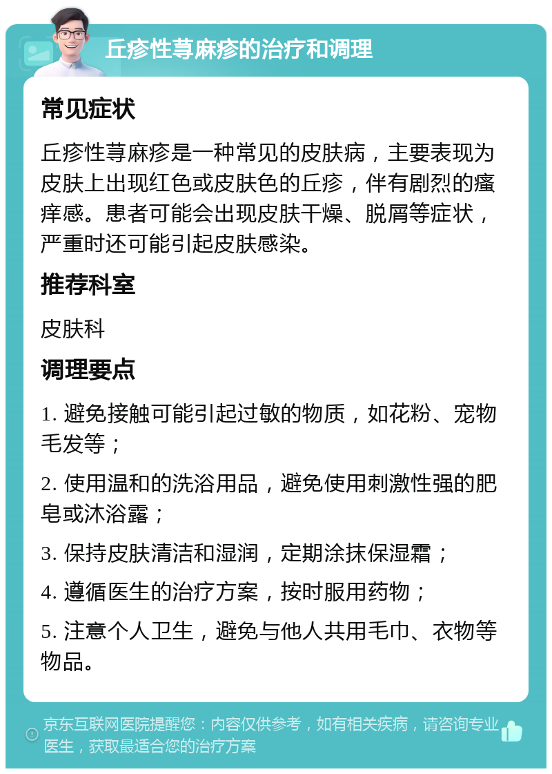 丘疹性荨麻疹的治疗和调理 常见症状 丘疹性荨麻疹是一种常见的皮肤病，主要表现为皮肤上出现红色或皮肤色的丘疹，伴有剧烈的瘙痒感。患者可能会出现皮肤干燥、脱屑等症状，严重时还可能引起皮肤感染。 推荐科室 皮肤科 调理要点 1. 避免接触可能引起过敏的物质，如花粉、宠物毛发等； 2. 使用温和的洗浴用品，避免使用刺激性强的肥皂或沐浴露； 3. 保持皮肤清洁和湿润，定期涂抹保湿霜； 4. 遵循医生的治疗方案，按时服用药物； 5. 注意个人卫生，避免与他人共用毛巾、衣物等物品。