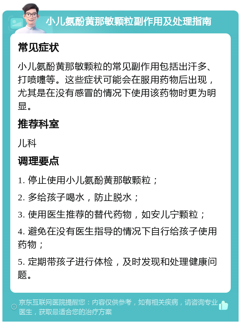 小儿氨酚黄那敏颗粒副作用及处理指南 常见症状 小儿氨酚黄那敏颗粒的常见副作用包括出汗多、打喷嚏等。这些症状可能会在服用药物后出现，尤其是在没有感冒的情况下使用该药物时更为明显。 推荐科室 儿科 调理要点 1. 停止使用小儿氨酚黄那敏颗粒； 2. 多给孩子喝水，防止脱水； 3. 使用医生推荐的替代药物，如安儿宁颗粒； 4. 避免在没有医生指导的情况下自行给孩子使用药物； 5. 定期带孩子进行体检，及时发现和处理健康问题。