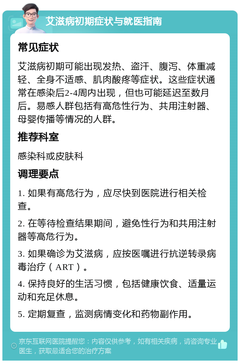 艾滋病初期症状与就医指南 常见症状 艾滋病初期可能出现发热、盗汗、腹泻、体重减轻、全身不适感、肌肉酸疼等症状。这些症状通常在感染后2-4周内出现，但也可能延迟至数月后。易感人群包括有高危性行为、共用注射器、母婴传播等情况的人群。 推荐科室 感染科或皮肤科 调理要点 1. 如果有高危行为，应尽快到医院进行相关检查。 2. 在等待检查结果期间，避免性行为和共用注射器等高危行为。 3. 如果确诊为艾滋病，应按医嘱进行抗逆转录病毒治疗（ART）。 4. 保持良好的生活习惯，包括健康饮食、适量运动和充足休息。 5. 定期复查，监测病情变化和药物副作用。