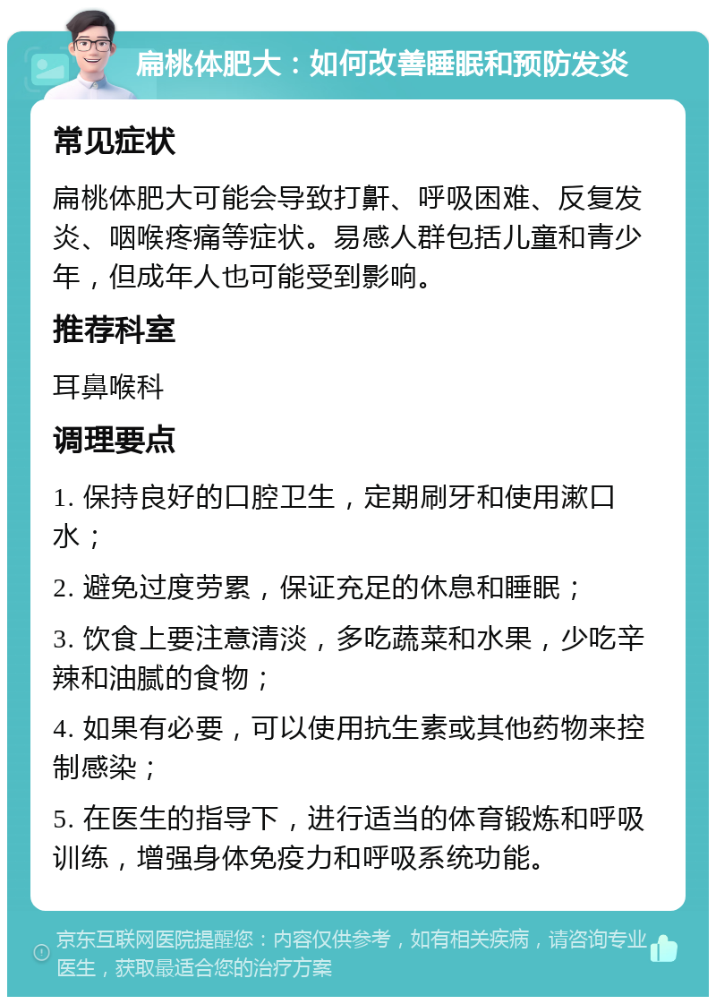 扁桃体肥大：如何改善睡眠和预防发炎 常见症状 扁桃体肥大可能会导致打鼾、呼吸困难、反复发炎、咽喉疼痛等症状。易感人群包括儿童和青少年，但成年人也可能受到影响。 推荐科室 耳鼻喉科 调理要点 1. 保持良好的口腔卫生，定期刷牙和使用漱口水； 2. 避免过度劳累，保证充足的休息和睡眠； 3. 饮食上要注意清淡，多吃蔬菜和水果，少吃辛辣和油腻的食物； 4. 如果有必要，可以使用抗生素或其他药物来控制感染； 5. 在医生的指导下，进行适当的体育锻炼和呼吸训练，增强身体免疫力和呼吸系统功能。