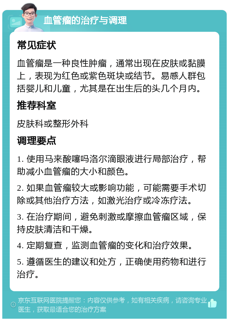 血管瘤的治疗与调理 常见症状 血管瘤是一种良性肿瘤，通常出现在皮肤或黏膜上，表现为红色或紫色斑块或结节。易感人群包括婴儿和儿童，尤其是在出生后的头几个月内。 推荐科室 皮肤科或整形外科 调理要点 1. 使用马来酸噻吗洛尔滴眼液进行局部治疗，帮助减小血管瘤的大小和颜色。 2. 如果血管瘤较大或影响功能，可能需要手术切除或其他治疗方法，如激光治疗或冷冻疗法。 3. 在治疗期间，避免刺激或摩擦血管瘤区域，保持皮肤清洁和干燥。 4. 定期复查，监测血管瘤的变化和治疗效果。 5. 遵循医生的建议和处方，正确使用药物和进行治疗。