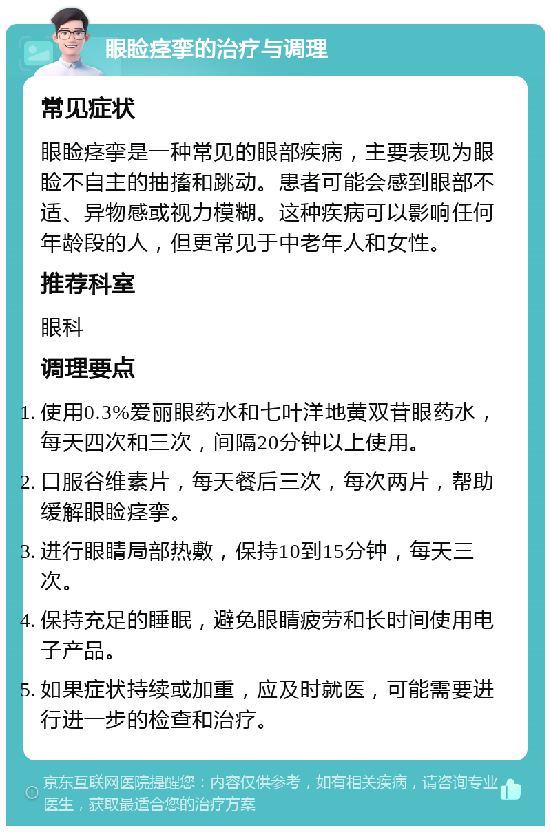 眼睑痉挛的治疗与调理 常见症状 眼睑痉挛是一种常见的眼部疾病，主要表现为眼睑不自主的抽搐和跳动。患者可能会感到眼部不适、异物感或视力模糊。这种疾病可以影响任何年龄段的人，但更常见于中老年人和女性。 推荐科室 眼科 调理要点 使用0.3%爱丽眼药水和七叶洋地黄双苷眼药水，每天四次和三次，间隔20分钟以上使用。 口服谷维素片，每天餐后三次，每次两片，帮助缓解眼睑痉挛。 进行眼睛局部热敷，保持10到15分钟，每天三次。 保持充足的睡眠，避免眼睛疲劳和长时间使用电子产品。 如果症状持续或加重，应及时就医，可能需要进行进一步的检查和治疗。