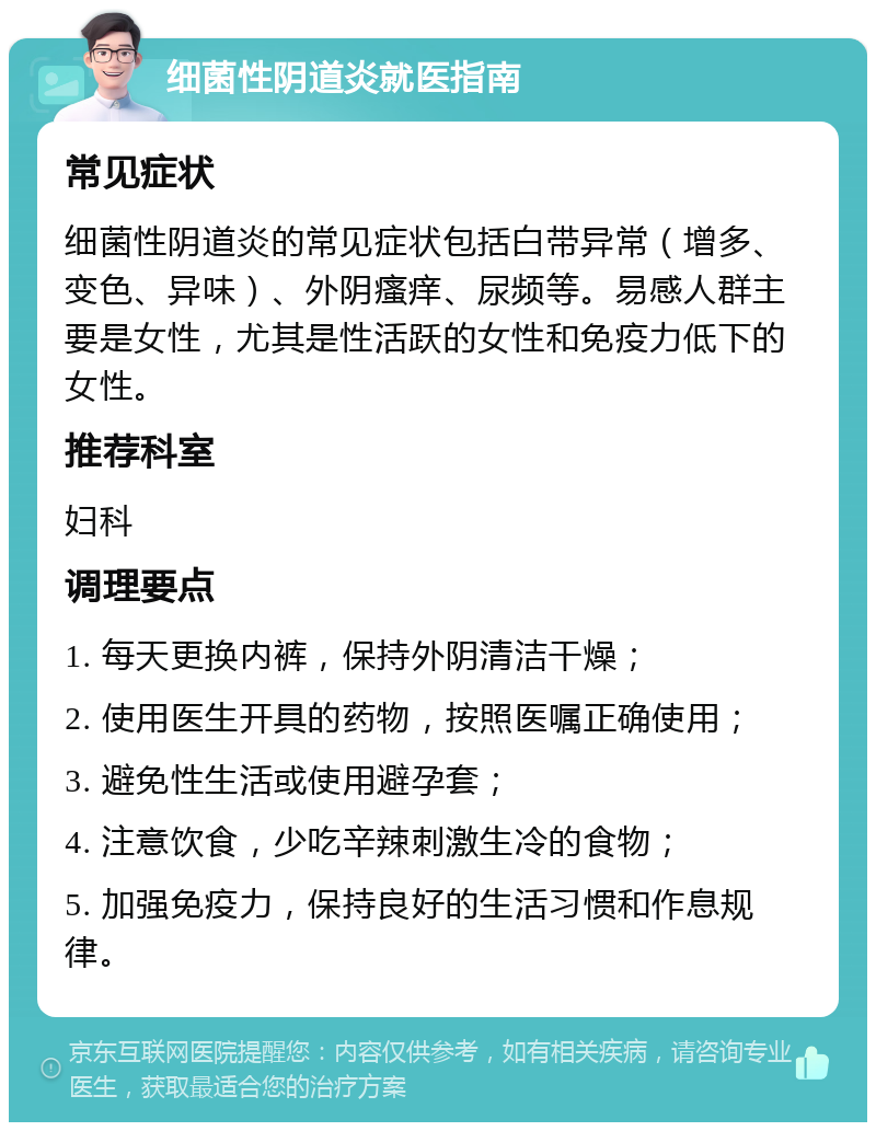 细菌性阴道炎就医指南 常见症状 细菌性阴道炎的常见症状包括白带异常（增多、变色、异味）、外阴瘙痒、尿频等。易感人群主要是女性，尤其是性活跃的女性和免疫力低下的女性。 推荐科室 妇科 调理要点 1. 每天更换内裤，保持外阴清洁干燥； 2. 使用医生开具的药物，按照医嘱正确使用； 3. 避免性生活或使用避孕套； 4. 注意饮食，少吃辛辣刺激生冷的食物； 5. 加强免疫力，保持良好的生活习惯和作息规律。