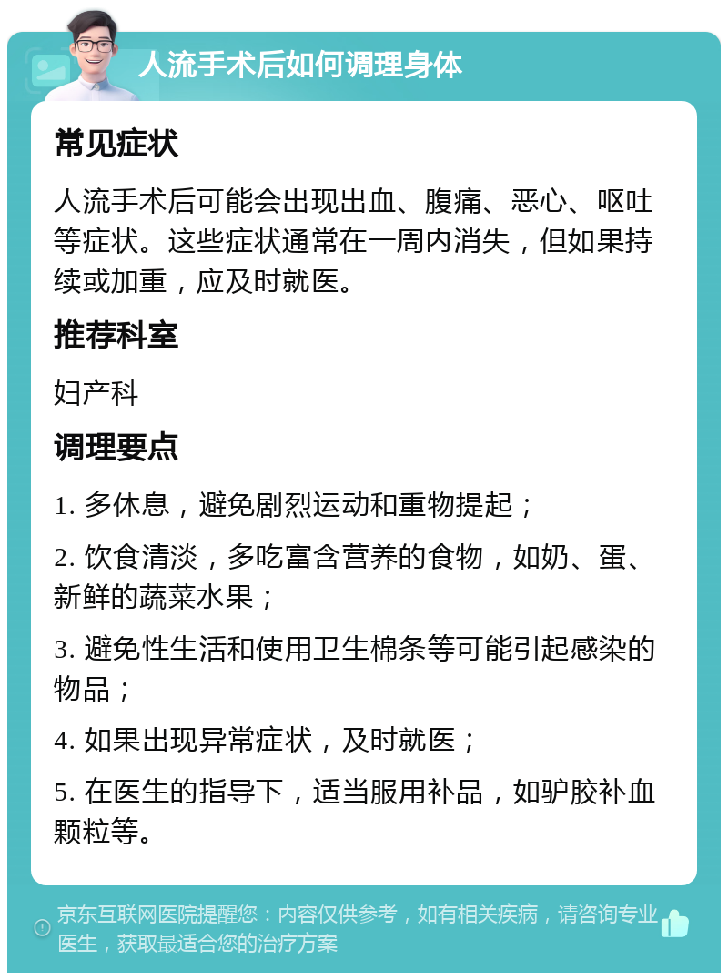 人流手术后如何调理身体 常见症状 人流手术后可能会出现出血、腹痛、恶心、呕吐等症状。这些症状通常在一周内消失，但如果持续或加重，应及时就医。 推荐科室 妇产科 调理要点 1. 多休息，避免剧烈运动和重物提起； 2. 饮食清淡，多吃富含营养的食物，如奶、蛋、新鲜的蔬菜水果； 3. 避免性生活和使用卫生棉条等可能引起感染的物品； 4. 如果出现异常症状，及时就医； 5. 在医生的指导下，适当服用补品，如驴胶补血颗粒等。