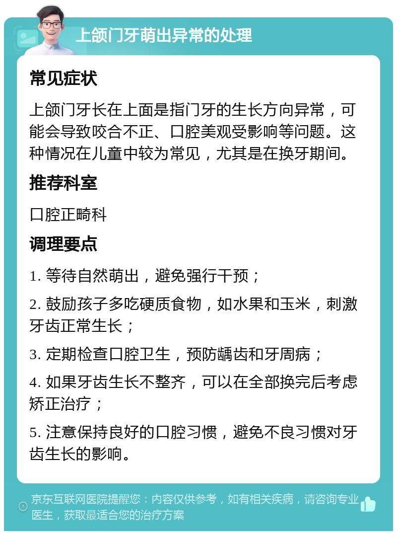 上颌门牙萌出异常的处理 常见症状 上颌门牙长在上面是指门牙的生长方向异常，可能会导致咬合不正、口腔美观受影响等问题。这种情况在儿童中较为常见，尤其是在换牙期间。 推荐科室 口腔正畸科 调理要点 1. 等待自然萌出，避免强行干预； 2. 鼓励孩子多吃硬质食物，如水果和玉米，刺激牙齿正常生长； 3. 定期检查口腔卫生，预防龋齿和牙周病； 4. 如果牙齿生长不整齐，可以在全部换完后考虑矫正治疗； 5. 注意保持良好的口腔习惯，避免不良习惯对牙齿生长的影响。