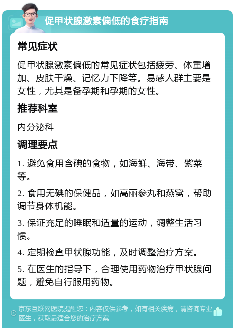 促甲状腺激素偏低的食疗指南 常见症状 促甲状腺激素偏低的常见症状包括疲劳、体重增加、皮肤干燥、记忆力下降等。易感人群主要是女性，尤其是备孕期和孕期的女性。 推荐科室 内分泌科 调理要点 1. 避免食用含碘的食物，如海鲜、海带、紫菜等。 2. 食用无碘的保健品，如高丽参丸和燕窝，帮助调节身体机能。 3. 保证充足的睡眠和适量的运动，调整生活习惯。 4. 定期检查甲状腺功能，及时调整治疗方案。 5. 在医生的指导下，合理使用药物治疗甲状腺问题，避免自行服用药物。