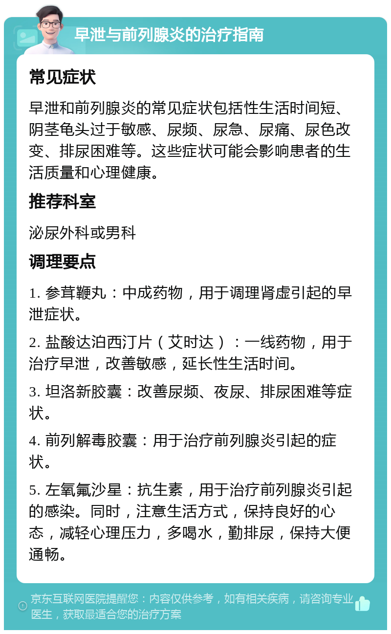 早泄与前列腺炎的治疗指南 常见症状 早泄和前列腺炎的常见症状包括性生活时间短、阴茎龟头过于敏感、尿频、尿急、尿痛、尿色改变、排尿困难等。这些症状可能会影响患者的生活质量和心理健康。 推荐科室 泌尿外科或男科 调理要点 1. 参茸鞭丸：中成药物，用于调理肾虚引起的早泄症状。 2. 盐酸达泊西汀片（艾时达）：一线药物，用于治疗早泄，改善敏感，延长性生活时间。 3. 坦洛新胶囊：改善尿频、夜尿、排尿困难等症状。 4. 前列解毒胶囊：用于治疗前列腺炎引起的症状。 5. 左氧氟沙星：抗生素，用于治疗前列腺炎引起的感染。同时，注意生活方式，保持良好的心态，减轻心理压力，多喝水，勤排尿，保持大便通畅。