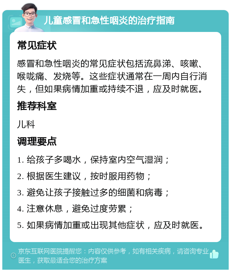 儿童感冒和急性咽炎的治疗指南 常见症状 感冒和急性咽炎的常见症状包括流鼻涕、咳嗽、喉咙痛、发烧等。这些症状通常在一周内自行消失，但如果病情加重或持续不退，应及时就医。 推荐科室 儿科 调理要点 1. 给孩子多喝水，保持室内空气湿润； 2. 根据医生建议，按时服用药物； 3. 避免让孩子接触过多的细菌和病毒； 4. 注意休息，避免过度劳累； 5. 如果病情加重或出现其他症状，应及时就医。