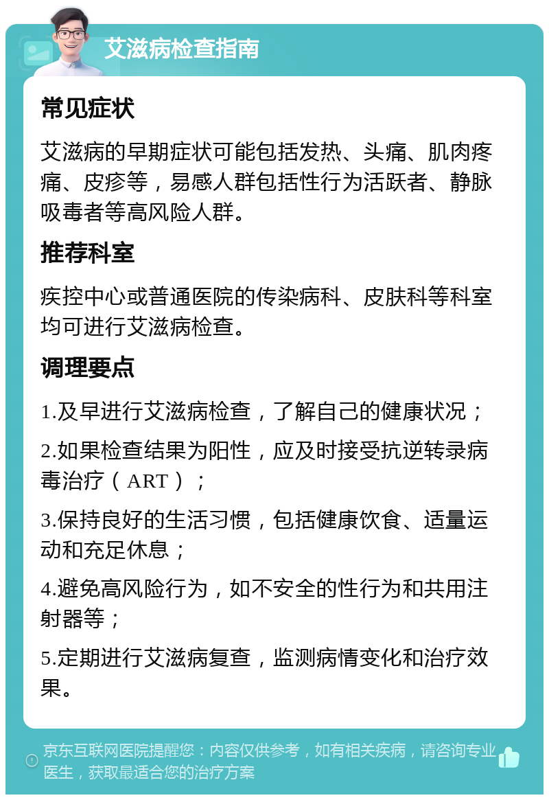 艾滋病检查指南 常见症状 艾滋病的早期症状可能包括发热、头痛、肌肉疼痛、皮疹等，易感人群包括性行为活跃者、静脉吸毒者等高风险人群。 推荐科室 疾控中心或普通医院的传染病科、皮肤科等科室均可进行艾滋病检查。 调理要点 1.及早进行艾滋病检查，了解自己的健康状况； 2.如果检查结果为阳性，应及时接受抗逆转录病毒治疗（ART）； 3.保持良好的生活习惯，包括健康饮食、适量运动和充足休息； 4.避免高风险行为，如不安全的性行为和共用注射器等； 5.定期进行艾滋病复查，监测病情变化和治疗效果。