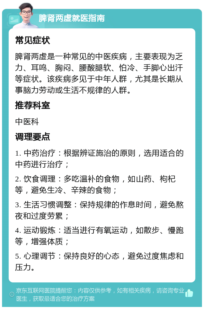 脾肾两虚就医指南 常见症状 脾肾两虚是一种常见的中医疾病，主要表现为乏力、耳鸣、胸闷、腰酸腿软、怕冷、手脚心出汗等症状。该疾病多见于中年人群，尤其是长期从事脑力劳动或生活不规律的人群。 推荐科室 中医科 调理要点 1. 中药治疗：根据辨证施治的原则，选用适合的中药进行治疗； 2. 饮食调理：多吃温补的食物，如山药、枸杞等，避免生冷、辛辣的食物； 3. 生活习惯调整：保持规律的作息时间，避免熬夜和过度劳累； 4. 运动锻炼：适当进行有氧运动，如散步、慢跑等，增强体质； 5. 心理调节：保持良好的心态，避免过度焦虑和压力。