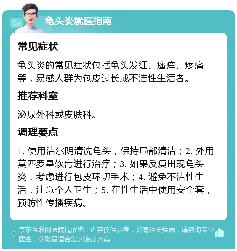 龟头炎就医指南 常见症状 龟头炎的常见症状包括龟头发红、瘙痒、疼痛等，易感人群为包皮过长或不洁性生活者。 推荐科室 泌尿外科或皮肤科。 调理要点 1. 使用洁尔阴清洗龟头，保持局部清洁；2. 外用莫匹罗星软膏进行治疗；3. 如果反复出现龟头炎，考虑进行包皮环切手术；4. 避免不洁性生活，注意个人卫生；5. 在性生活中使用安全套，预防性传播疾病。