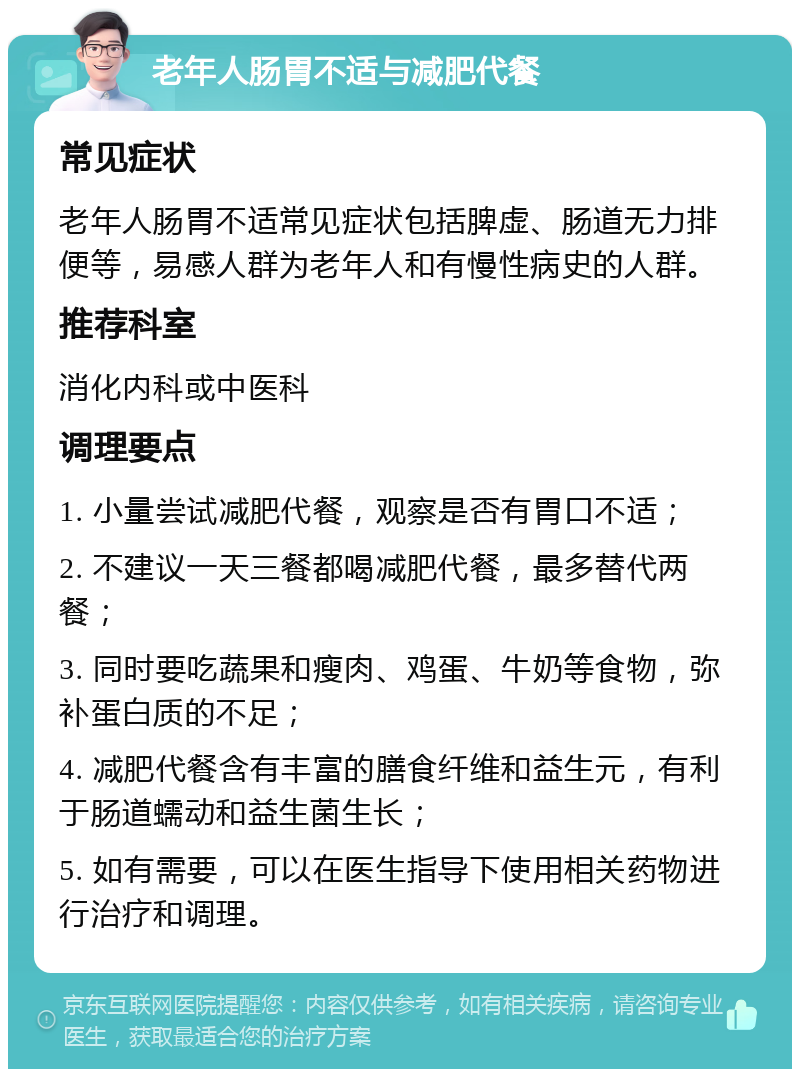 老年人肠胃不适与减肥代餐 常见症状 老年人肠胃不适常见症状包括脾虚、肠道无力排便等，易感人群为老年人和有慢性病史的人群。 推荐科室 消化内科或中医科 调理要点 1. 小量尝试减肥代餐，观察是否有胃口不适； 2. 不建议一天三餐都喝减肥代餐，最多替代两餐； 3. 同时要吃蔬果和瘦肉、鸡蛋、牛奶等食物，弥补蛋白质的不足； 4. 减肥代餐含有丰富的膳食纤维和益生元，有利于肠道蠕动和益生菌生长； 5. 如有需要，可以在医生指导下使用相关药物进行治疗和调理。