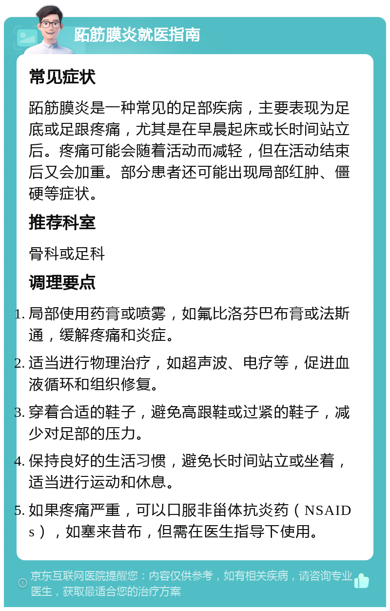 跖筋膜炎就医指南 常见症状 跖筋膜炎是一种常见的足部疾病，主要表现为足底或足跟疼痛，尤其是在早晨起床或长时间站立后。疼痛可能会随着活动而减轻，但在活动结束后又会加重。部分患者还可能出现局部红肿、僵硬等症状。 推荐科室 骨科或足科 调理要点 局部使用药膏或喷雾，如氟比洛芬巴布膏或法斯通，缓解疼痛和炎症。 适当进行物理治疗，如超声波、电疗等，促进血液循环和组织修复。 穿着合适的鞋子，避免高跟鞋或过紧的鞋子，减少对足部的压力。 保持良好的生活习惯，避免长时间站立或坐着，适当进行运动和休息。 如果疼痛严重，可以口服非甾体抗炎药（NSAIDs），如塞来昔布，但需在医生指导下使用。