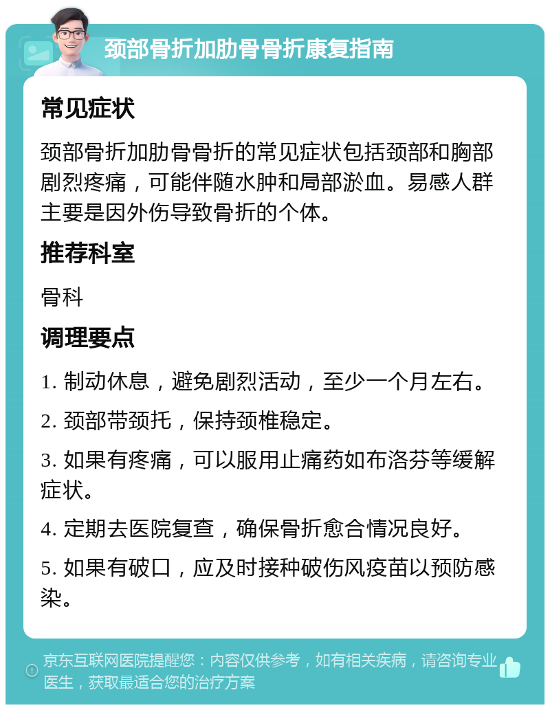 颈部骨折加肋骨骨折康复指南 常见症状 颈部骨折加肋骨骨折的常见症状包括颈部和胸部剧烈疼痛，可能伴随水肿和局部淤血。易感人群主要是因外伤导致骨折的个体。 推荐科室 骨科 调理要点 1. 制动休息，避免剧烈活动，至少一个月左右。 2. 颈部带颈托，保持颈椎稳定。 3. 如果有疼痛，可以服用止痛药如布洛芬等缓解症状。 4. 定期去医院复查，确保骨折愈合情况良好。 5. 如果有破口，应及时接种破伤风疫苗以预防感染。