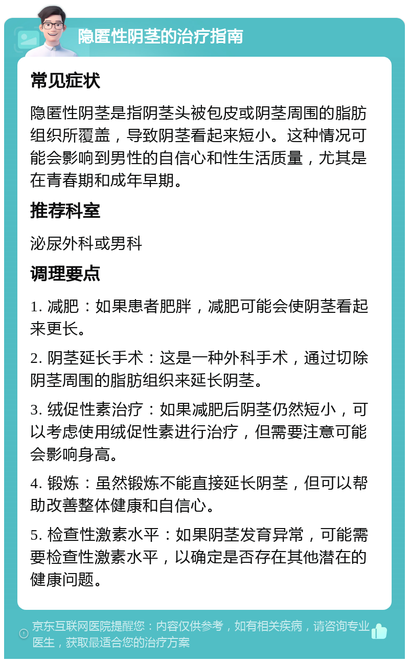 隐匿性阴茎的治疗指南 常见症状 隐匿性阴茎是指阴茎头被包皮或阴茎周围的脂肪组织所覆盖，导致阴茎看起来短小。这种情况可能会影响到男性的自信心和性生活质量，尤其是在青春期和成年早期。 推荐科室 泌尿外科或男科 调理要点 1. 减肥：如果患者肥胖，减肥可能会使阴茎看起来更长。 2. 阴茎延长手术：这是一种外科手术，通过切除阴茎周围的脂肪组织来延长阴茎。 3. 绒促性素治疗：如果减肥后阴茎仍然短小，可以考虑使用绒促性素进行治疗，但需要注意可能会影响身高。 4. 锻炼：虽然锻炼不能直接延长阴茎，但可以帮助改善整体健康和自信心。 5. 检查性激素水平：如果阴茎发育异常，可能需要检查性激素水平，以确定是否存在其他潜在的健康问题。