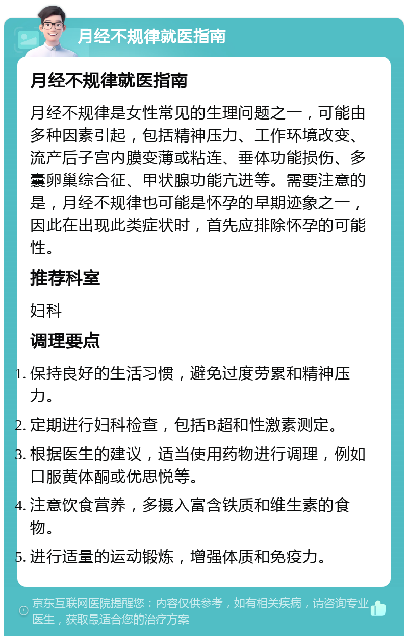 月经不规律就医指南 月经不规律就医指南 月经不规律是女性常见的生理问题之一，可能由多种因素引起，包括精神压力、工作环境改变、流产后子宫内膜变薄或粘连、垂体功能损伤、多囊卵巢综合征、甲状腺功能亢进等。需要注意的是，月经不规律也可能是怀孕的早期迹象之一，因此在出现此类症状时，首先应排除怀孕的可能性。 推荐科室 妇科 调理要点 保持良好的生活习惯，避免过度劳累和精神压力。 定期进行妇科检查，包括B超和性激素测定。 根据医生的建议，适当使用药物进行调理，例如口服黄体酮或优思悦等。 注意饮食营养，多摄入富含铁质和维生素的食物。 进行适量的运动锻炼，增强体质和免疫力。