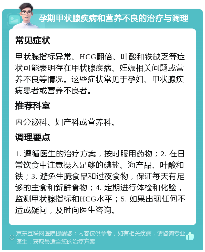 孕期甲状腺疾病和营养不良的治疗与调理 常见症状 甲状腺指标异常、HCG翻倍、叶酸和铁缺乏等症状可能表明存在甲状腺疾病、妊娠相关问题或营养不良等情况。这些症状常见于孕妇、甲状腺疾病患者或营养不良者。 推荐科室 内分泌科、妇产科或营养科。 调理要点 1. 遵循医生的治疗方案，按时服用药物；2. 在日常饮食中注意摄入足够的碘盐、海产品、叶酸和铁；3. 避免生腌食品和过夜食物，保证每天有足够的主食和新鲜食物；4. 定期进行体检和化验，监测甲状腺指标和HCG水平；5. 如果出现任何不适或疑问，及时向医生咨询。