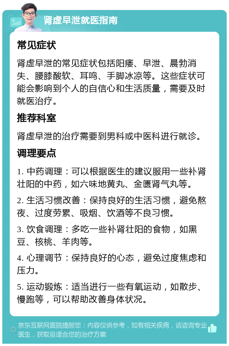 肾虚早泄就医指南 常见症状 肾虚早泄的常见症状包括阳痿、早泄、晨勃消失、腰膝酸软、耳鸣、手脚冰凉等。这些症状可能会影响到个人的自信心和生活质量，需要及时就医治疗。 推荐科室 肾虚早泄的治疗需要到男科或中医科进行就诊。 调理要点 1. 中药调理：可以根据医生的建议服用一些补肾壮阳的中药，如六味地黄丸、金匮肾气丸等。 2. 生活习惯改善：保持良好的生活习惯，避免熬夜、过度劳累、吸烟、饮酒等不良习惯。 3. 饮食调理：多吃一些补肾壮阳的食物，如黑豆、核桃、羊肉等。 4. 心理调节：保持良好的心态，避免过度焦虑和压力。 5. 运动锻炼：适当进行一些有氧运动，如散步、慢跑等，可以帮助改善身体状况。