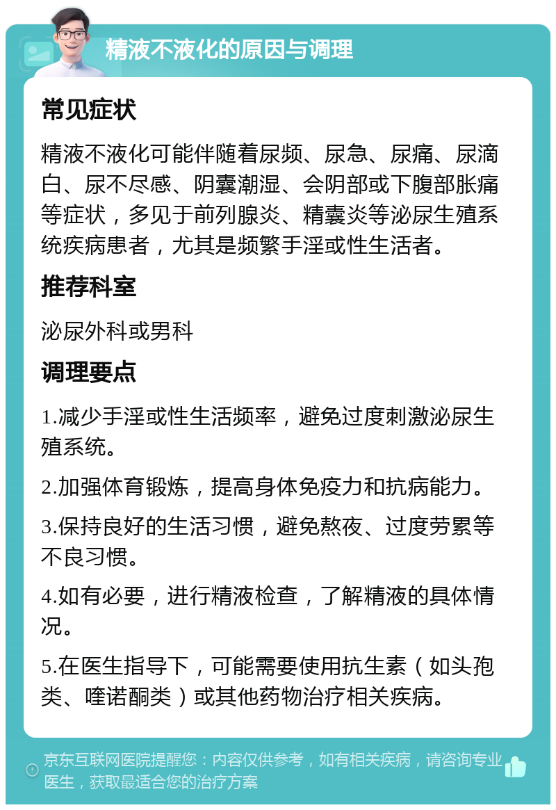 精液不液化的原因与调理 常见症状 精液不液化可能伴随着尿频、尿急、尿痛、尿滴白、尿不尽感、阴囊潮湿、会阴部或下腹部胀痛等症状，多见于前列腺炎、精囊炎等泌尿生殖系统疾病患者，尤其是频繁手淫或性生活者。 推荐科室 泌尿外科或男科 调理要点 1.减少手淫或性生活频率，避免过度刺激泌尿生殖系统。 2.加强体育锻炼，提高身体免疫力和抗病能力。 3.保持良好的生活习惯，避免熬夜、过度劳累等不良习惯。 4.如有必要，进行精液检查，了解精液的具体情况。 5.在医生指导下，可能需要使用抗生素（如头孢类、喹诺酮类）或其他药物治疗相关疾病。