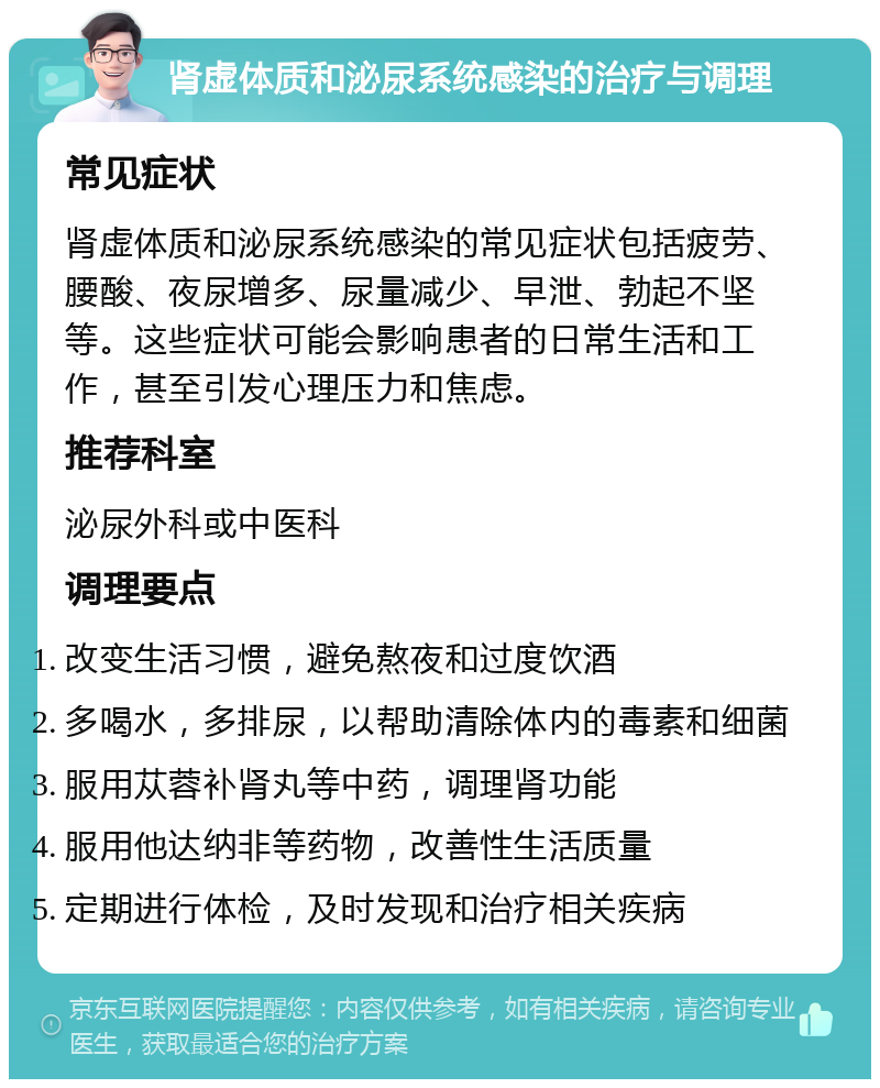 肾虚体质和泌尿系统感染的治疗与调理 常见症状 肾虚体质和泌尿系统感染的常见症状包括疲劳、腰酸、夜尿增多、尿量减少、早泄、勃起不坚等。这些症状可能会影响患者的日常生活和工作，甚至引发心理压力和焦虑。 推荐科室 泌尿外科或中医科 调理要点 改变生活习惯，避免熬夜和过度饮酒 多喝水，多排尿，以帮助清除体内的毒素和细菌 服用苁蓉补肾丸等中药，调理肾功能 服用他达纳非等药物，改善性生活质量 定期进行体检，及时发现和治疗相关疾病