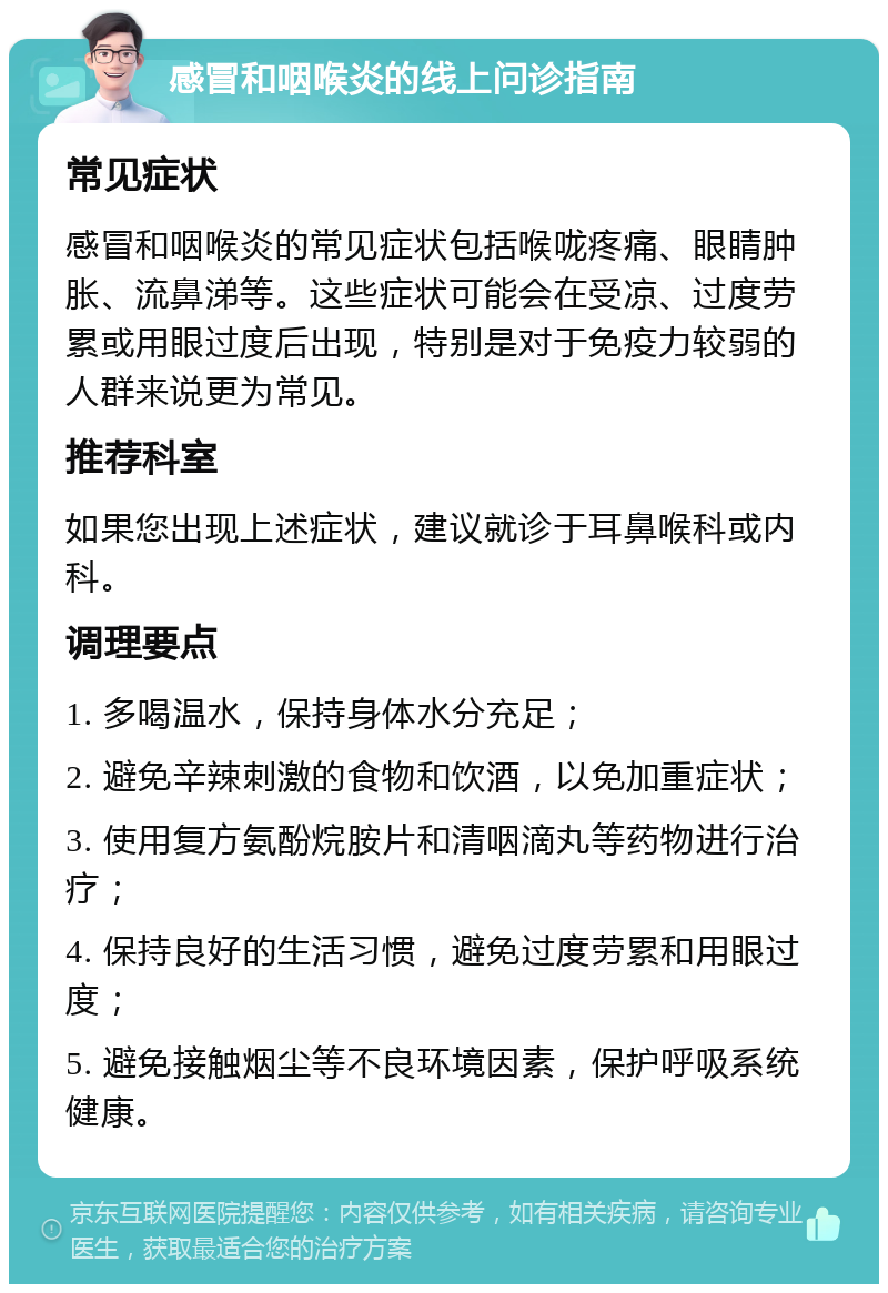 感冒和咽喉炎的线上问诊指南 常见症状 感冒和咽喉炎的常见症状包括喉咙疼痛、眼睛肿胀、流鼻涕等。这些症状可能会在受凉、过度劳累或用眼过度后出现，特别是对于免疫力较弱的人群来说更为常见。 推荐科室 如果您出现上述症状，建议就诊于耳鼻喉科或内科。 调理要点 1. 多喝温水，保持身体水分充足； 2. 避免辛辣刺激的食物和饮酒，以免加重症状； 3. 使用复方氨酚烷胺片和清咽滴丸等药物进行治疗； 4. 保持良好的生活习惯，避免过度劳累和用眼过度； 5. 避免接触烟尘等不良环境因素，保护呼吸系统健康。