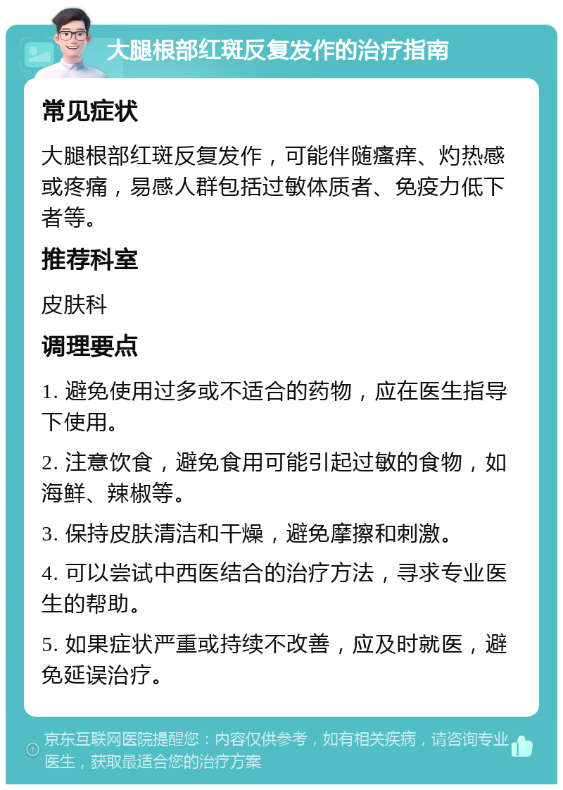 大腿根部红斑反复发作的治疗指南 常见症状 大腿根部红斑反复发作，可能伴随瘙痒、灼热感或疼痛，易感人群包括过敏体质者、免疫力低下者等。 推荐科室 皮肤科 调理要点 1. 避免使用过多或不适合的药物，应在医生指导下使用。 2. 注意饮食，避免食用可能引起过敏的食物，如海鲜、辣椒等。 3. 保持皮肤清洁和干燥，避免摩擦和刺激。 4. 可以尝试中西医结合的治疗方法，寻求专业医生的帮助。 5. 如果症状严重或持续不改善，应及时就医，避免延误治疗。