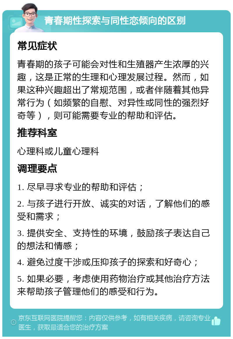 青春期性探索与同性恋倾向的区别 常见症状 青春期的孩子可能会对性和生殖器产生浓厚的兴趣，这是正常的生理和心理发展过程。然而，如果这种兴趣超出了常规范围，或者伴随着其他异常行为（如频繁的自慰、对异性或同性的强烈好奇等），则可能需要专业的帮助和评估。 推荐科室 心理科或儿童心理科 调理要点 1. 尽早寻求专业的帮助和评估； 2. 与孩子进行开放、诚实的对话，了解他们的感受和需求； 3. 提供安全、支持性的环境，鼓励孩子表达自己的想法和情感； 4. 避免过度干涉或压抑孩子的探索和好奇心； 5. 如果必要，考虑使用药物治疗或其他治疗方法来帮助孩子管理他们的感受和行为。