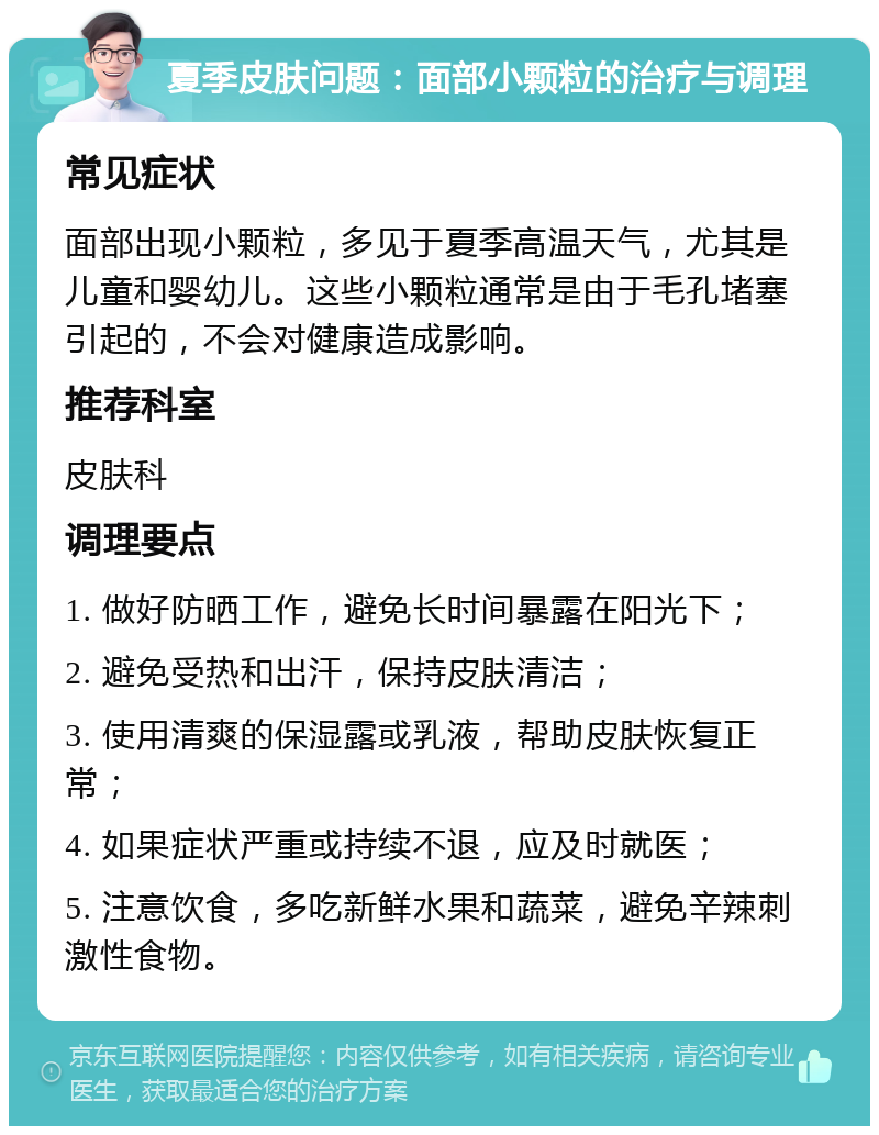 夏季皮肤问题：面部小颗粒的治疗与调理 常见症状 面部出现小颗粒，多见于夏季高温天气，尤其是儿童和婴幼儿。这些小颗粒通常是由于毛孔堵塞引起的，不会对健康造成影响。 推荐科室 皮肤科 调理要点 1. 做好防晒工作，避免长时间暴露在阳光下； 2. 避免受热和出汗，保持皮肤清洁； 3. 使用清爽的保湿露或乳液，帮助皮肤恢复正常； 4. 如果症状严重或持续不退，应及时就医； 5. 注意饮食，多吃新鲜水果和蔬菜，避免辛辣刺激性食物。