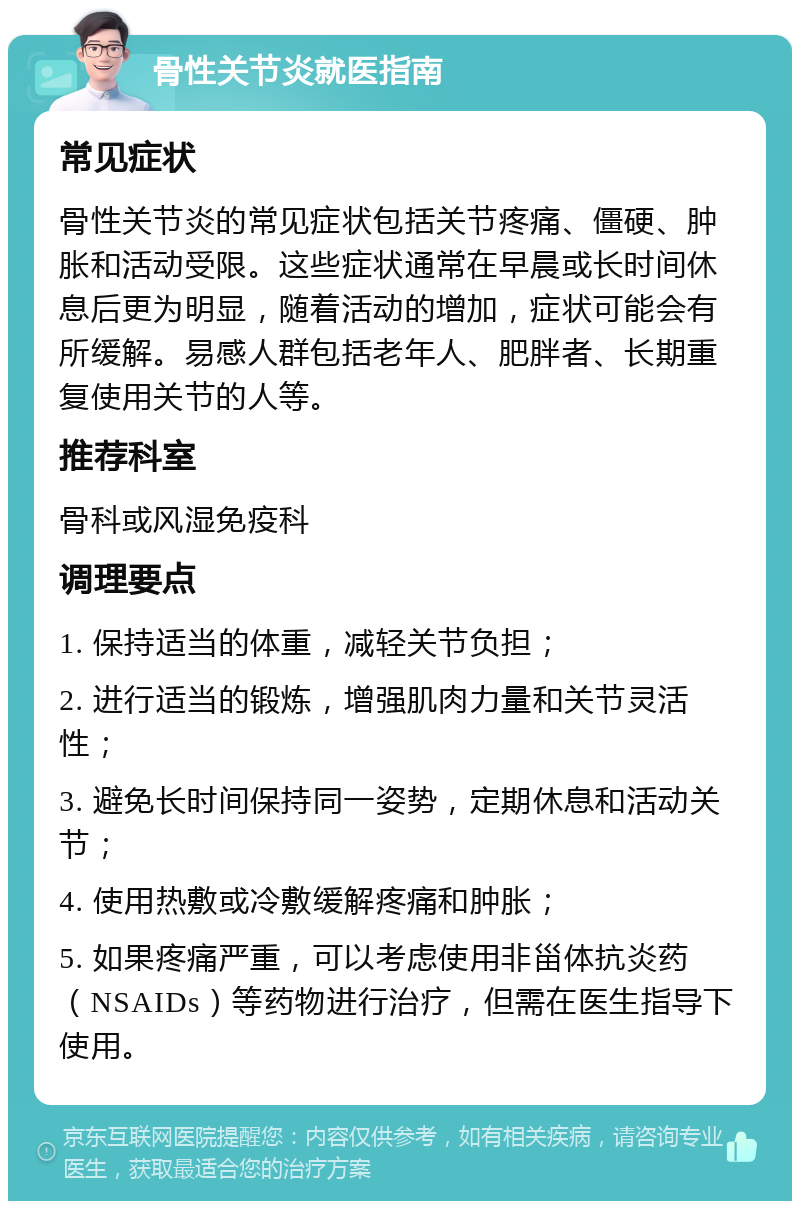 骨性关节炎就医指南 常见症状 骨性关节炎的常见症状包括关节疼痛、僵硬、肿胀和活动受限。这些症状通常在早晨或长时间休息后更为明显，随着活动的增加，症状可能会有所缓解。易感人群包括老年人、肥胖者、长期重复使用关节的人等。 推荐科室 骨科或风湿免疫科 调理要点 1. 保持适当的体重，减轻关节负担； 2. 进行适当的锻炼，增强肌肉力量和关节灵活性； 3. 避免长时间保持同一姿势，定期休息和活动关节； 4. 使用热敷或冷敷缓解疼痛和肿胀； 5. 如果疼痛严重，可以考虑使用非甾体抗炎药（NSAIDs）等药物进行治疗，但需在医生指导下使用。