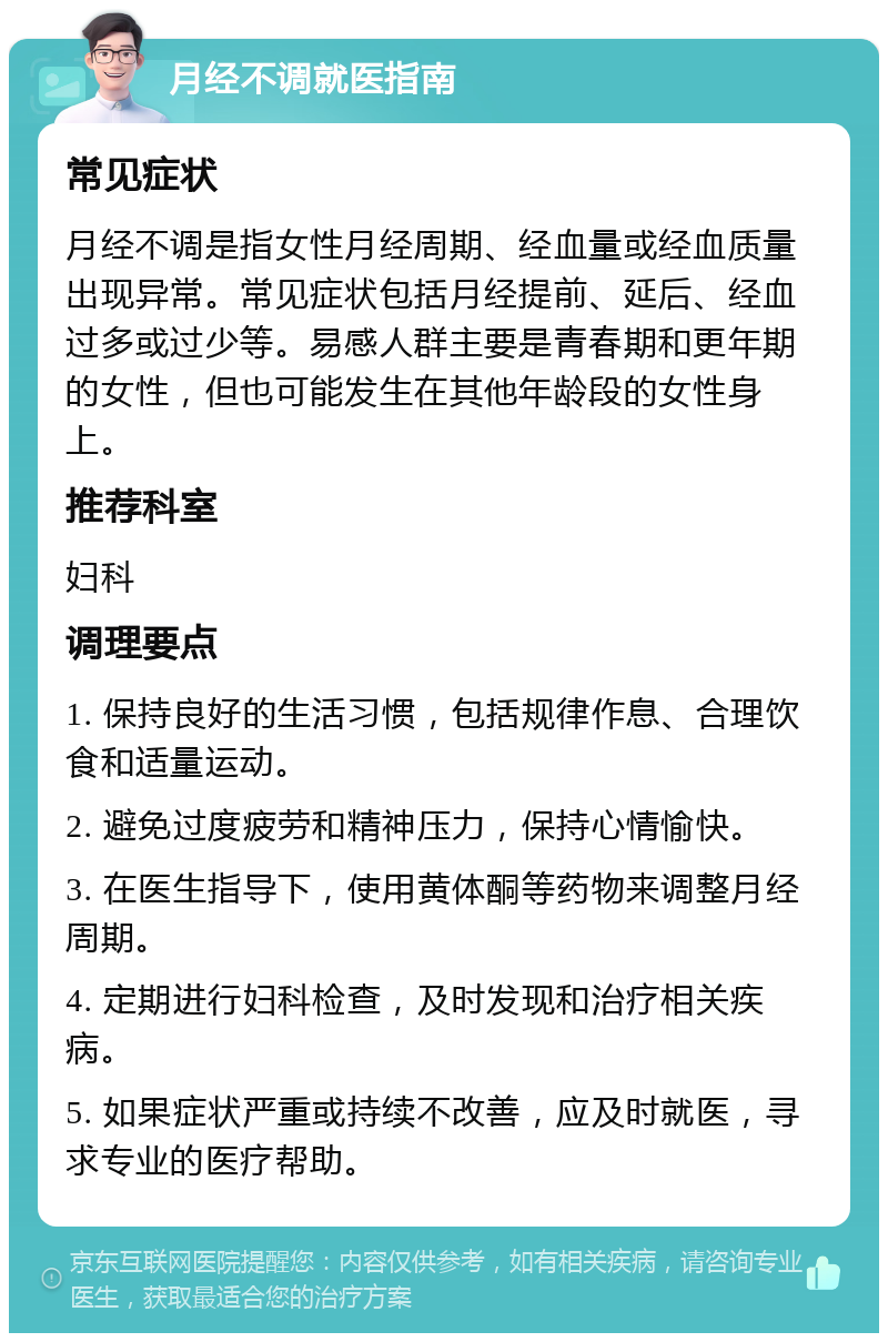 月经不调就医指南 常见症状 月经不调是指女性月经周期、经血量或经血质量出现异常。常见症状包括月经提前、延后、经血过多或过少等。易感人群主要是青春期和更年期的女性，但也可能发生在其他年龄段的女性身上。 推荐科室 妇科 调理要点 1. 保持良好的生活习惯，包括规律作息、合理饮食和适量运动。 2. 避免过度疲劳和精神压力，保持心情愉快。 3. 在医生指导下，使用黄体酮等药物来调整月经周期。 4. 定期进行妇科检查，及时发现和治疗相关疾病。 5. 如果症状严重或持续不改善，应及时就医，寻求专业的医疗帮助。