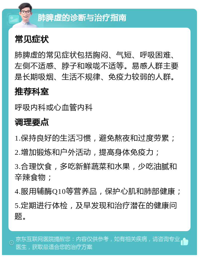 肺脾虚的诊断与治疗指南 常见症状 肺脾虚的常见症状包括胸闷、气短、呼吸困难、左侧不适感、脖子和喉咙不适等。易感人群主要是长期吸烟、生活不规律、免疫力较弱的人群。 推荐科室 呼吸内科或心血管内科 调理要点 1.保持良好的生活习惯，避免熬夜和过度劳累； 2.增加锻炼和户外活动，提高身体免疫力； 3.合理饮食，多吃新鲜蔬菜和水果，少吃油腻和辛辣食物； 4.服用辅酶Q10等营养品，保护心肌和肺部健康； 5.定期进行体检，及早发现和治疗潜在的健康问题。