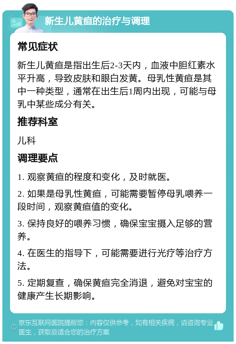 新生儿黄疸的治疗与调理 常见症状 新生儿黄疸是指出生后2-3天内，血液中胆红素水平升高，导致皮肤和眼白发黄。母乳性黄疸是其中一种类型，通常在出生后1周内出现，可能与母乳中某些成分有关。 推荐科室 儿科 调理要点 1. 观察黄疸的程度和变化，及时就医。 2. 如果是母乳性黄疸，可能需要暂停母乳喂养一段时间，观察黄疸值的变化。 3. 保持良好的喂养习惯，确保宝宝摄入足够的营养。 4. 在医生的指导下，可能需要进行光疗等治疗方法。 5. 定期复查，确保黄疸完全消退，避免对宝宝的健康产生长期影响。