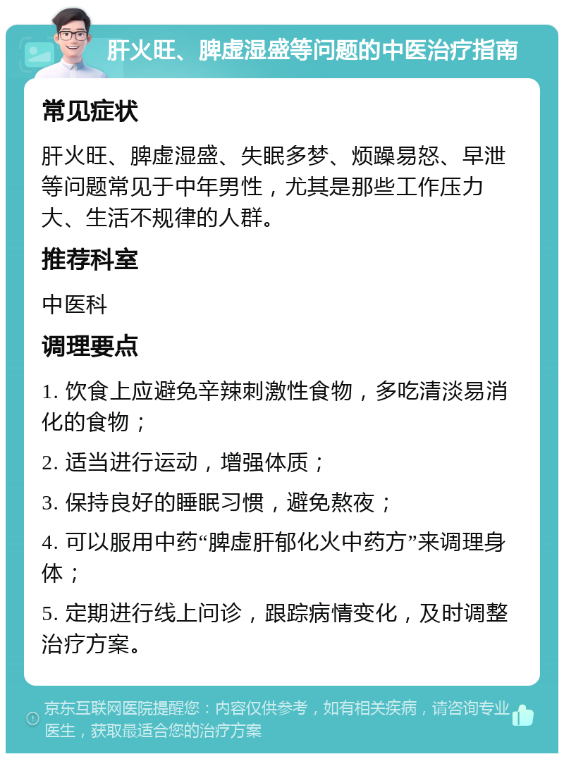 肝火旺、脾虚湿盛等问题的中医治疗指南 常见症状 肝火旺、脾虚湿盛、失眠多梦、烦躁易怒、早泄等问题常见于中年男性，尤其是那些工作压力大、生活不规律的人群。 推荐科室 中医科 调理要点 1. 饮食上应避免辛辣刺激性食物，多吃清淡易消化的食物； 2. 适当进行运动，增强体质； 3. 保持良好的睡眠习惯，避免熬夜； 4. 可以服用中药“脾虚肝郁化火中药方”来调理身体； 5. 定期进行线上问诊，跟踪病情变化，及时调整治疗方案。