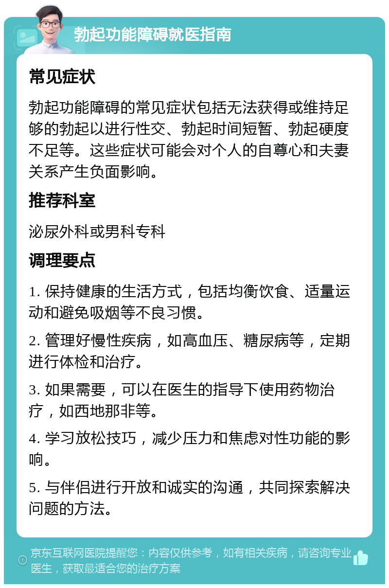 勃起功能障碍就医指南 常见症状 勃起功能障碍的常见症状包括无法获得或维持足够的勃起以进行性交、勃起时间短暂、勃起硬度不足等。这些症状可能会对个人的自尊心和夫妻关系产生负面影响。 推荐科室 泌尿外科或男科专科 调理要点 1. 保持健康的生活方式，包括均衡饮食、适量运动和避免吸烟等不良习惯。 2. 管理好慢性疾病，如高血压、糖尿病等，定期进行体检和治疗。 3. 如果需要，可以在医生的指导下使用药物治疗，如西地那非等。 4. 学习放松技巧，减少压力和焦虑对性功能的影响。 5. 与伴侣进行开放和诚实的沟通，共同探索解决问题的方法。