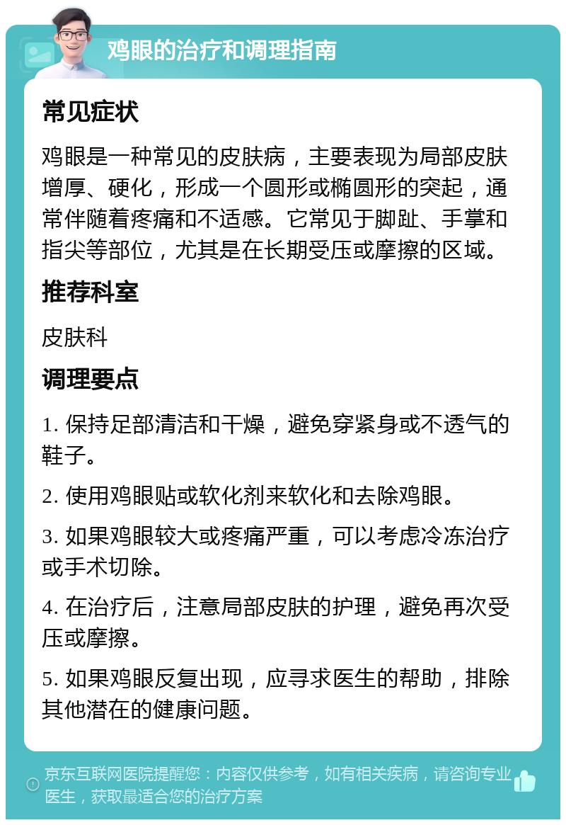 鸡眼的治疗和调理指南 常见症状 鸡眼是一种常见的皮肤病，主要表现为局部皮肤增厚、硬化，形成一个圆形或椭圆形的突起，通常伴随着疼痛和不适感。它常见于脚趾、手掌和指尖等部位，尤其是在长期受压或摩擦的区域。 推荐科室 皮肤科 调理要点 1. 保持足部清洁和干燥，避免穿紧身或不透气的鞋子。 2. 使用鸡眼贴或软化剂来软化和去除鸡眼。 3. 如果鸡眼较大或疼痛严重，可以考虑冷冻治疗或手术切除。 4. 在治疗后，注意局部皮肤的护理，避免再次受压或摩擦。 5. 如果鸡眼反复出现，应寻求医生的帮助，排除其他潜在的健康问题。