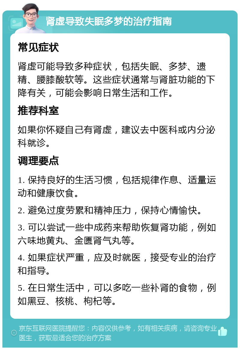 肾虚导致失眠多梦的治疗指南 常见症状 肾虚可能导致多种症状，包括失眠、多梦、遗精、腰膝酸软等。这些症状通常与肾脏功能的下降有关，可能会影响日常生活和工作。 推荐科室 如果你怀疑自己有肾虚，建议去中医科或内分泌科就诊。 调理要点 1. 保持良好的生活习惯，包括规律作息、适量运动和健康饮食。 2. 避免过度劳累和精神压力，保持心情愉快。 3. 可以尝试一些中成药来帮助恢复肾功能，例如六味地黄丸、金匮肾气丸等。 4. 如果症状严重，应及时就医，接受专业的治疗和指导。 5. 在日常生活中，可以多吃一些补肾的食物，例如黑豆、核桃、枸杞等。