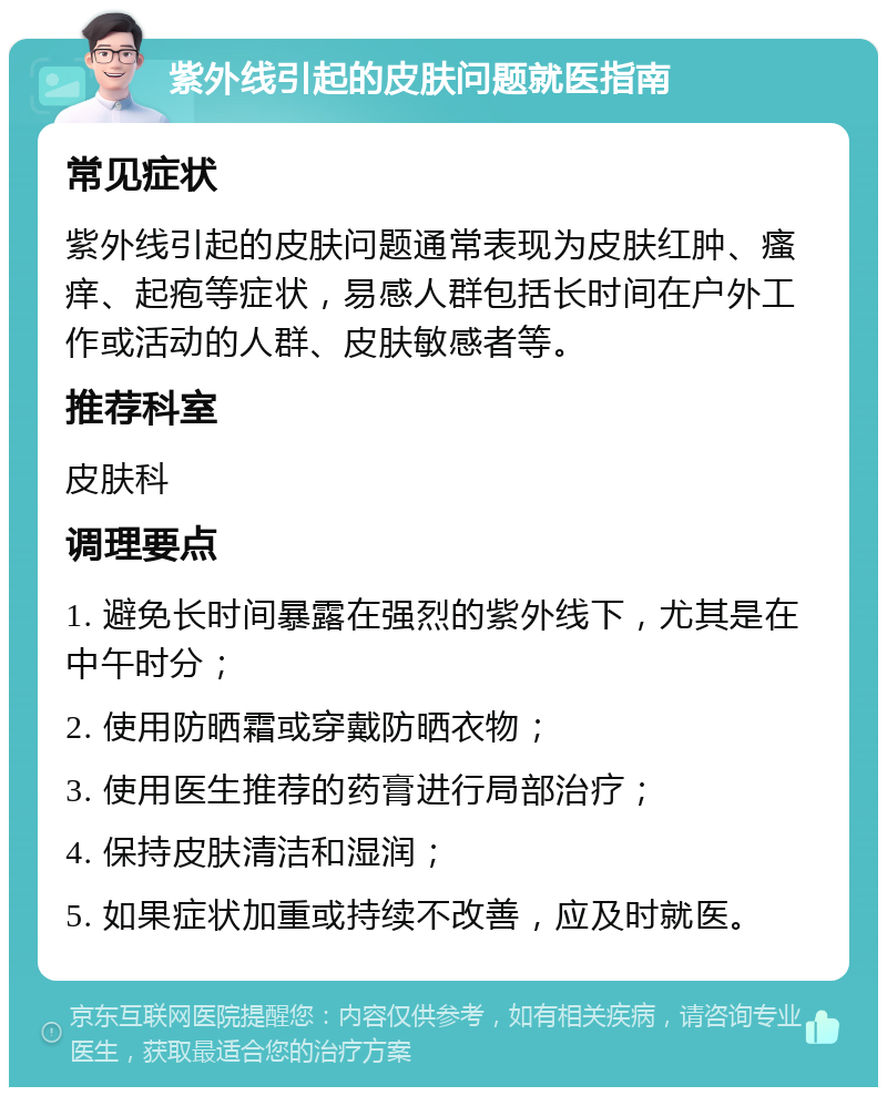 紫外线引起的皮肤问题就医指南 常见症状 紫外线引起的皮肤问题通常表现为皮肤红肿、瘙痒、起疱等症状，易感人群包括长时间在户外工作或活动的人群、皮肤敏感者等。 推荐科室 皮肤科 调理要点 1. 避免长时间暴露在强烈的紫外线下，尤其是在中午时分； 2. 使用防晒霜或穿戴防晒衣物； 3. 使用医生推荐的药膏进行局部治疗； 4. 保持皮肤清洁和湿润； 5. 如果症状加重或持续不改善，应及时就医。