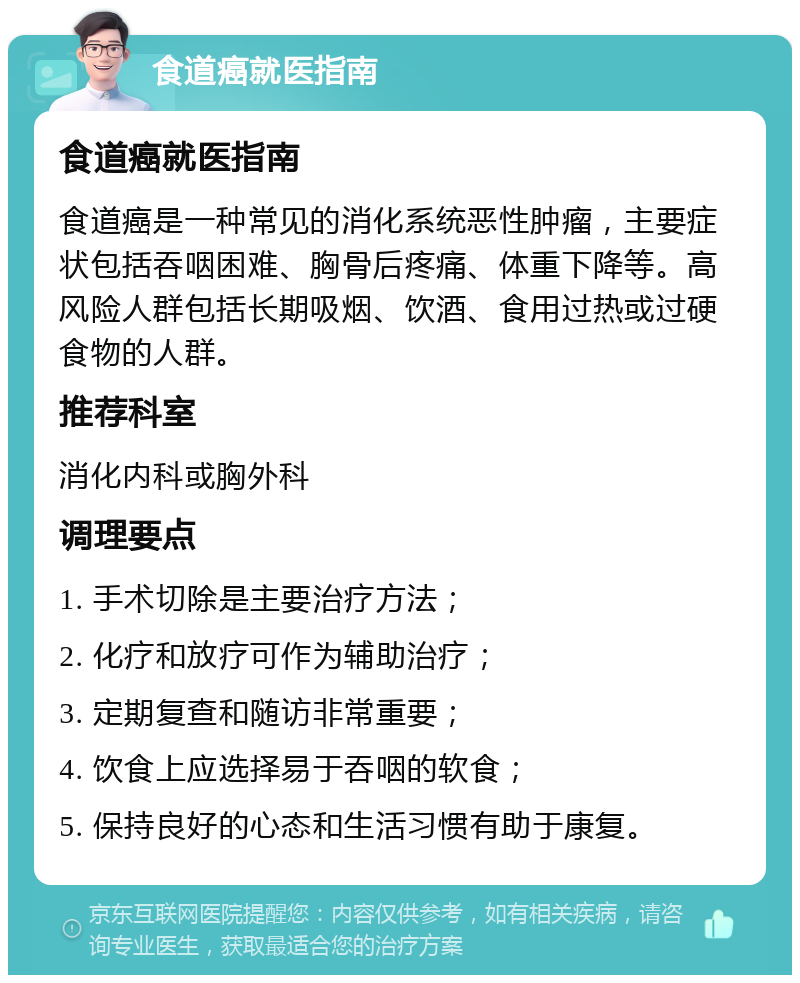 食道癌就医指南 食道癌就医指南 食道癌是一种常见的消化系统恶性肿瘤，主要症状包括吞咽困难、胸骨后疼痛、体重下降等。高风险人群包括长期吸烟、饮酒、食用过热或过硬食物的人群。 推荐科室 消化内科或胸外科 调理要点 1. 手术切除是主要治疗方法； 2. 化疗和放疗可作为辅助治疗； 3. 定期复查和随访非常重要； 4. 饮食上应选择易于吞咽的软食； 5. 保持良好的心态和生活习惯有助于康复。