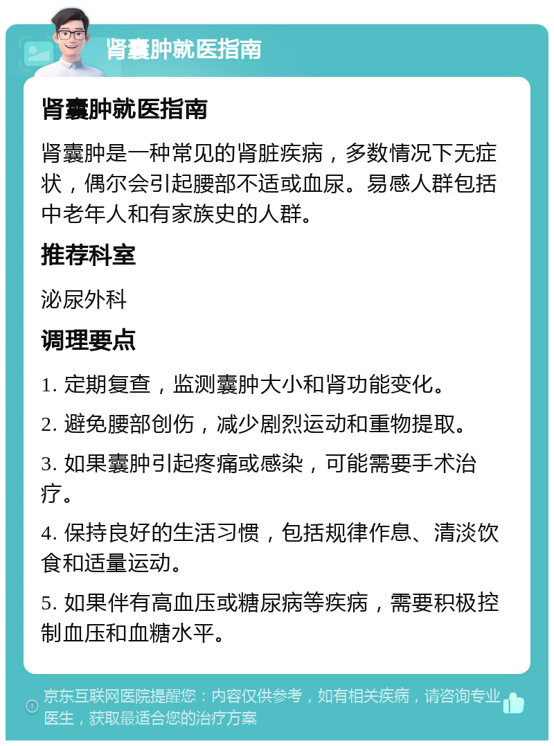 肾囊肿就医指南 肾囊肿就医指南 肾囊肿是一种常见的肾脏疾病，多数情况下无症状，偶尔会引起腰部不适或血尿。易感人群包括中老年人和有家族史的人群。 推荐科室 泌尿外科 调理要点 1. 定期复查，监测囊肿大小和肾功能变化。 2. 避免腰部创伤，减少剧烈运动和重物提取。 3. 如果囊肿引起疼痛或感染，可能需要手术治疗。 4. 保持良好的生活习惯，包括规律作息、清淡饮食和适量运动。 5. 如果伴有高血压或糖尿病等疾病，需要积极控制血压和血糖水平。