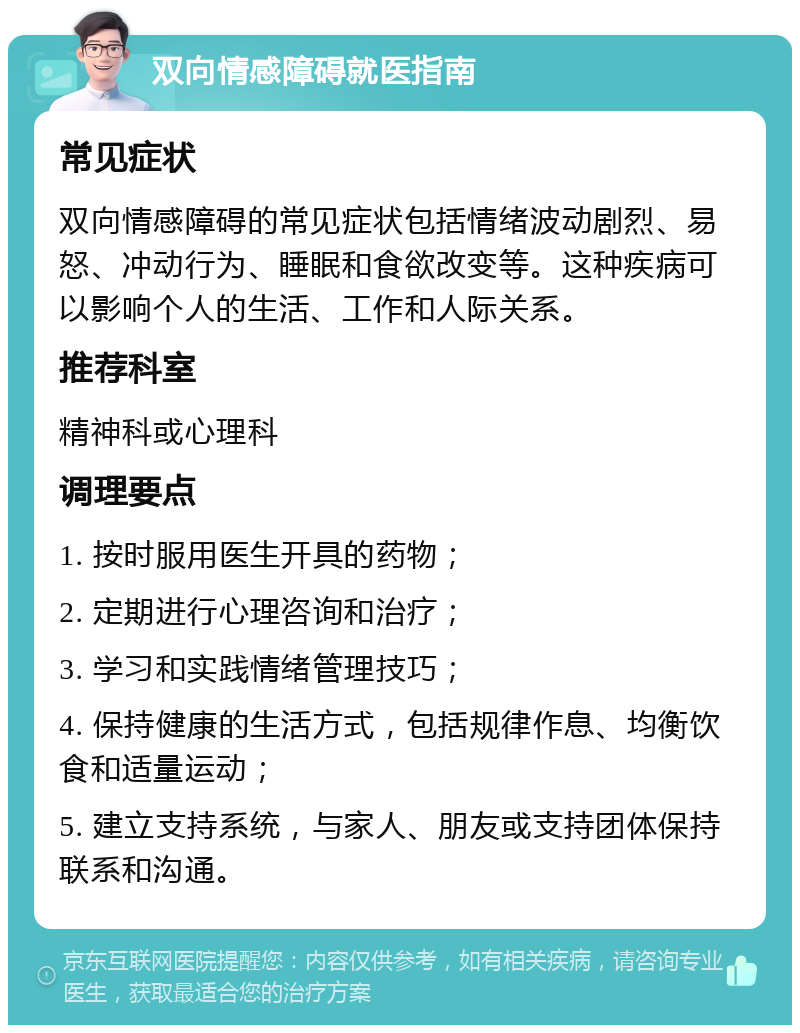 双向情感障碍就医指南 常见症状 双向情感障碍的常见症状包括情绪波动剧烈、易怒、冲动行为、睡眠和食欲改变等。这种疾病可以影响个人的生活、工作和人际关系。 推荐科室 精神科或心理科 调理要点 1. 按时服用医生开具的药物； 2. 定期进行心理咨询和治疗； 3. 学习和实践情绪管理技巧； 4. 保持健康的生活方式，包括规律作息、均衡饮食和适量运动； 5. 建立支持系统，与家人、朋友或支持团体保持联系和沟通。