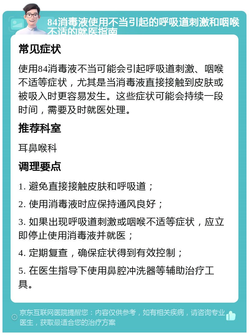 84消毒液使用不当引起的呼吸道刺激和咽喉不适的就医指南 常见症状 使用84消毒液不当可能会引起呼吸道刺激、咽喉不适等症状，尤其是当消毒液直接接触到皮肤或被吸入时更容易发生。这些症状可能会持续一段时间，需要及时就医处理。 推荐科室 耳鼻喉科 调理要点 1. 避免直接接触皮肤和呼吸道； 2. 使用消毒液时应保持通风良好； 3. 如果出现呼吸道刺激或咽喉不适等症状，应立即停止使用消毒液并就医； 4. 定期复查，确保症状得到有效控制； 5. 在医生指导下使用鼻腔冲洗器等辅助治疗工具。