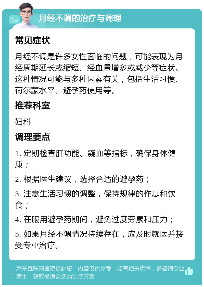 月经不调的治疗与调理 常见症状 月经不调是许多女性面临的问题，可能表现为月经周期延长或缩短、经血量增多或减少等症状。这种情况可能与多种因素有关，包括生活习惯、荷尔蒙水平、避孕药使用等。 推荐科室 妇科 调理要点 1. 定期检查肝功能、凝血等指标，确保身体健康； 2. 根据医生建议，选择合适的避孕药； 3. 注意生活习惯的调整，保持规律的作息和饮食； 4. 在服用避孕药期间，避免过度劳累和压力； 5. 如果月经不调情况持续存在，应及时就医并接受专业治疗。