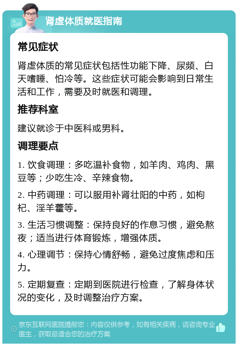 肾虚体质就医指南 常见症状 肾虚体质的常见症状包括性功能下降、尿频、白天嗜睡、怕冷等。这些症状可能会影响到日常生活和工作，需要及时就医和调理。 推荐科室 建议就诊于中医科或男科。 调理要点 1. 饮食调理：多吃温补食物，如羊肉、鸡肉、黑豆等；少吃生冷、辛辣食物。 2. 中药调理：可以服用补肾壮阳的中药，如枸杞、淫羊藿等。 3. 生活习惯调整：保持良好的作息习惯，避免熬夜；适当进行体育锻炼，增强体质。 4. 心理调节：保持心情舒畅，避免过度焦虑和压力。 5. 定期复查：定期到医院进行检查，了解身体状况的变化，及时调整治疗方案。