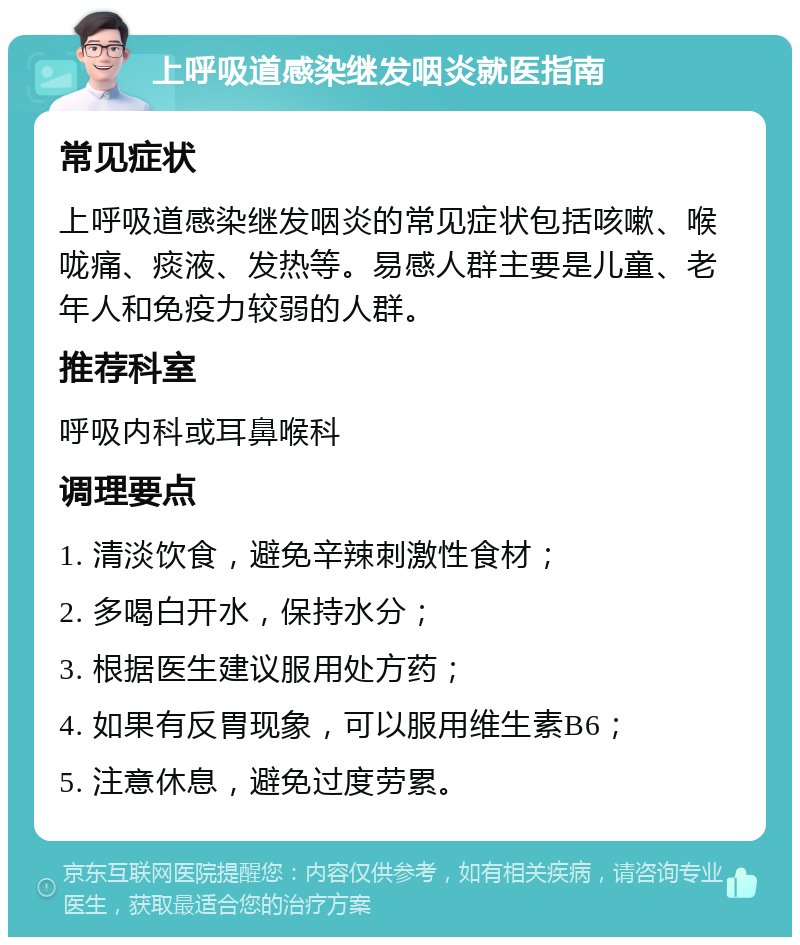 上呼吸道感染继发咽炎就医指南 常见症状 上呼吸道感染继发咽炎的常见症状包括咳嗽、喉咙痛、痰液、发热等。易感人群主要是儿童、老年人和免疫力较弱的人群。 推荐科室 呼吸内科或耳鼻喉科 调理要点 1. 清淡饮食，避免辛辣刺激性食材； 2. 多喝白开水，保持水分； 3. 根据医生建议服用处方药； 4. 如果有反胃现象，可以服用维生素B6； 5. 注意休息，避免过度劳累。