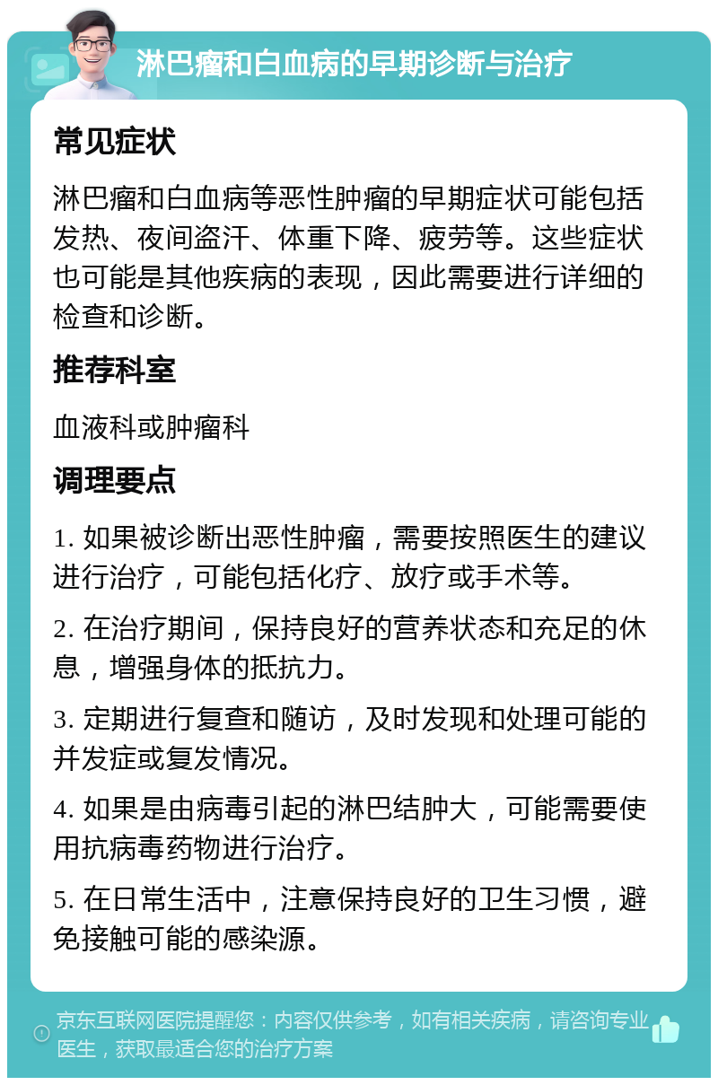 淋巴瘤和白血病的早期诊断与治疗 常见症状 淋巴瘤和白血病等恶性肿瘤的早期症状可能包括发热、夜间盗汗、体重下降、疲劳等。这些症状也可能是其他疾病的表现，因此需要进行详细的检查和诊断。 推荐科室 血液科或肿瘤科 调理要点 1. 如果被诊断出恶性肿瘤，需要按照医生的建议进行治疗，可能包括化疗、放疗或手术等。 2. 在治疗期间，保持良好的营养状态和充足的休息，增强身体的抵抗力。 3. 定期进行复查和随访，及时发现和处理可能的并发症或复发情况。 4. 如果是由病毒引起的淋巴结肿大，可能需要使用抗病毒药物进行治疗。 5. 在日常生活中，注意保持良好的卫生习惯，避免接触可能的感染源。