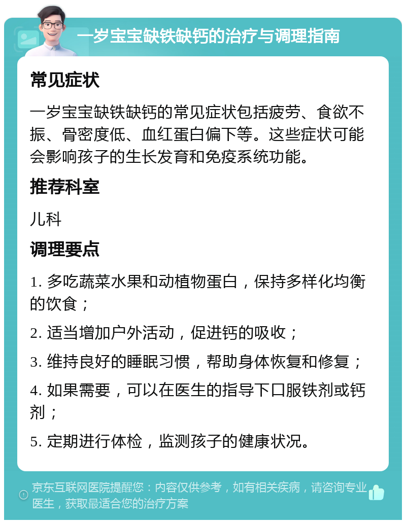 一岁宝宝缺铁缺钙的治疗与调理指南 常见症状 一岁宝宝缺铁缺钙的常见症状包括疲劳、食欲不振、骨密度低、血红蛋白偏下等。这些症状可能会影响孩子的生长发育和免疫系统功能。 推荐科室 儿科 调理要点 1. 多吃蔬菜水果和动植物蛋白，保持多样化均衡的饮食； 2. 适当增加户外活动，促进钙的吸收； 3. 维持良好的睡眠习惯，帮助身体恢复和修复； 4. 如果需要，可以在医生的指导下口服铁剂或钙剂； 5. 定期进行体检，监测孩子的健康状况。