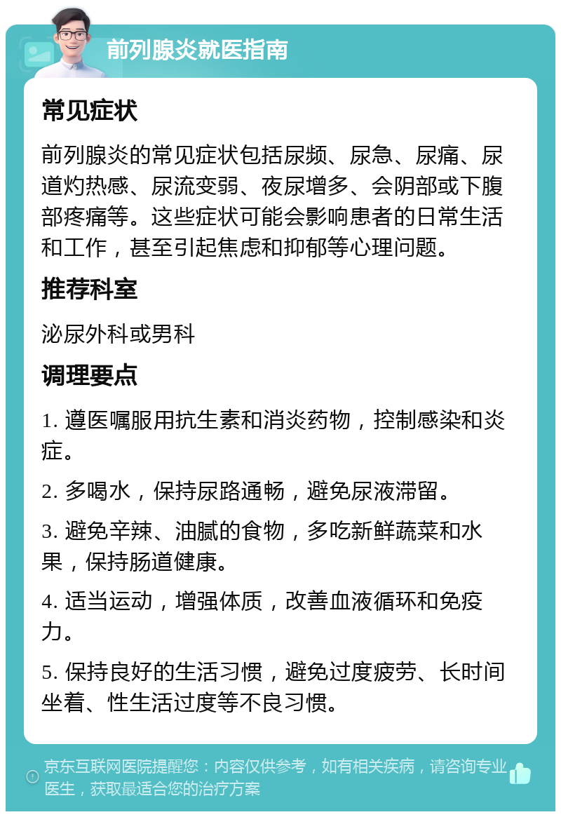 前列腺炎就医指南 常见症状 前列腺炎的常见症状包括尿频、尿急、尿痛、尿道灼热感、尿流变弱、夜尿增多、会阴部或下腹部疼痛等。这些症状可能会影响患者的日常生活和工作，甚至引起焦虑和抑郁等心理问题。 推荐科室 泌尿外科或男科 调理要点 1. 遵医嘱服用抗生素和消炎药物，控制感染和炎症。 2. 多喝水，保持尿路通畅，避免尿液滞留。 3. 避免辛辣、油腻的食物，多吃新鲜蔬菜和水果，保持肠道健康。 4. 适当运动，增强体质，改善血液循环和免疫力。 5. 保持良好的生活习惯，避免过度疲劳、长时间坐着、性生活过度等不良习惯。